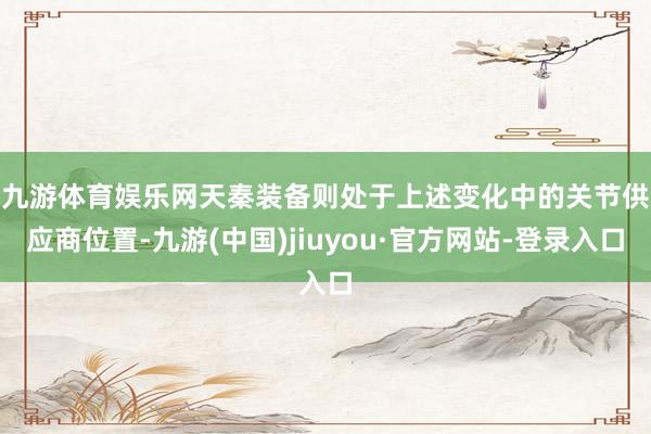 九游体育娱乐网　　天秦装备则处于上述变化中的关节供应商位置-九游(中国)jiuyou·官方网站-登录入口