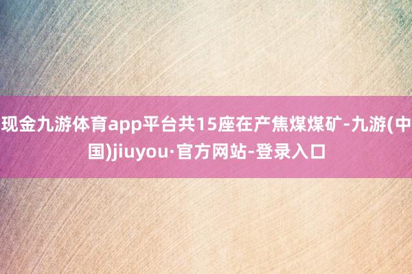 现金九游体育app平台共15座在产焦煤煤矿-九游(中国)jiuyou·官方网站-登录入口