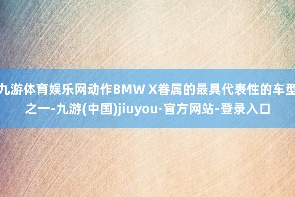 九游体育娱乐网动作BMW X眷属的最具代表性的车型之一-九游(中国)jiuyou·官方网站-登录入口