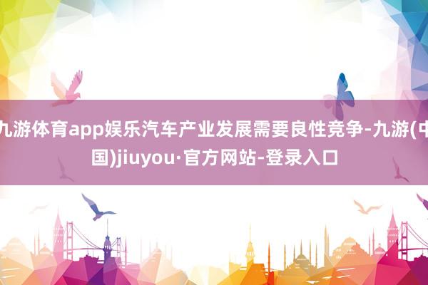 九游体育app娱乐汽车产业发展需要良性竞争-九游(中国)jiuyou·官方网站-登录入口