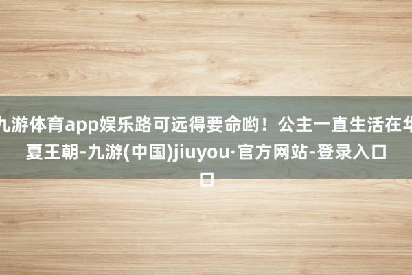 九游体育app娱乐路可远得要命哟！公主一直生活在华夏王朝-九游(中国)jiuyou·官方网站-登录入口