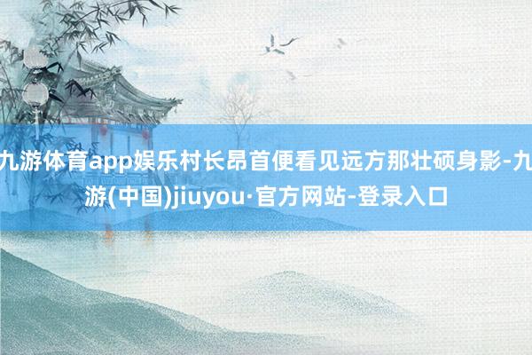 九游体育app娱乐村长昂首便看见远方那壮硕身影-九游(中国)jiuyou·官方网站-登录入口