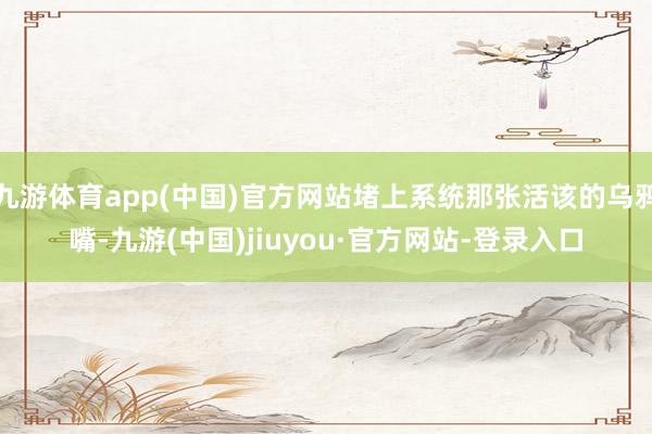 九游体育app(中国)官方网站堵上系统那张活该的乌鸦嘴-九游(中国)jiuyou·官方网站-登录入口