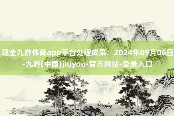 现金九游体育app平台处理成果：2024年09月06日-九游(中国)jiuyou·官方网站-登录入口