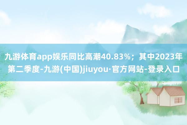 九游体育app娱乐同比高潮40.83%；其中2023年第二季度-九游(中国)jiuyou·官方网站-登录入口