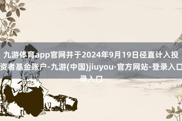九游体育app官网并于2024年9月19日径直计入投资者基金账户-九游(中国)jiuyou·官方网站-登录入口