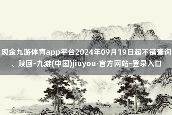 现金九游体育app平台2024年09月19日起不错查询、赎回-九游(中国)jiuyou·官方网站-登录入口