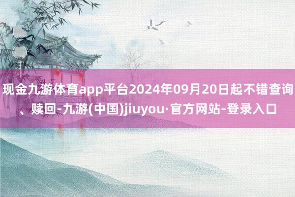 现金九游体育app平台2024年09月20日起不错查询、赎回-九游(中国)jiuyou·官方网站-登录入口