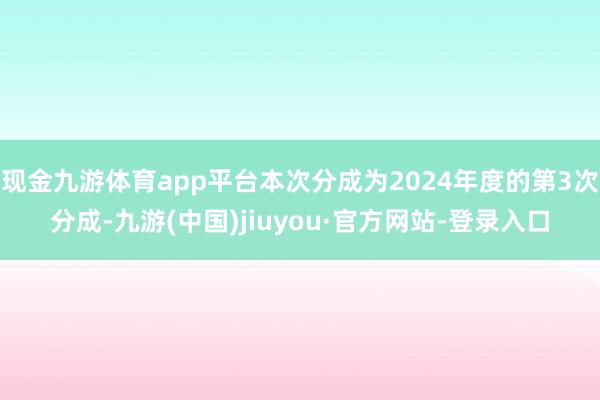 现金九游体育app平台本次分成为2024年度的第3次分成-九游(中国)jiuyou·官方网站-登录入口
