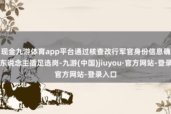 现金九游体育app平台通过核查改行军官身份信息确保本东说念主插足选岗-九游(中国)jiuyou·官方网站-登录入口
