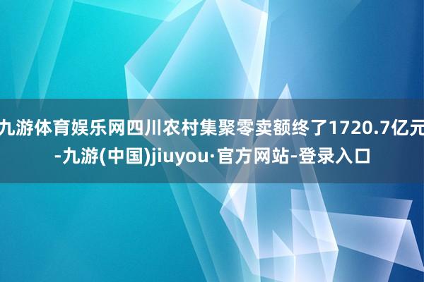 九游体育娱乐网四川农村集聚零卖额终了1720.7亿元-九游(中国)jiuyou·官方网站-登录入口