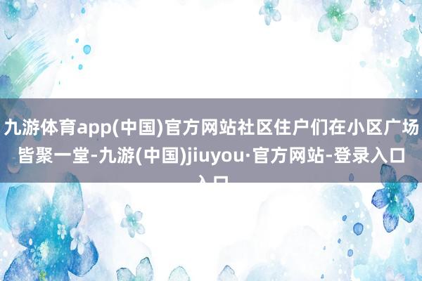 九游体育app(中国)官方网站社区住户们在小区广场皆聚一堂-九游(中国)jiuyou·官方网站-登录入口