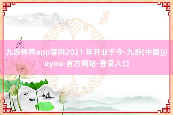 九游体育app官网2021 年开业于今-九游(中国)jiuyou·官方网站-登录入口