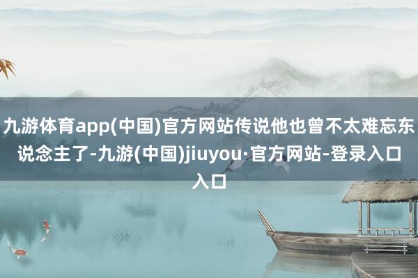 九游体育app(中国)官方网站传说他也曾不太难忘东说念主了-九游(中国)jiuyou·官方网站-登录入口
