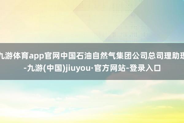 九游体育app官网中国石油自然气集团公司总司理助理-九游(中国)jiuyou·官方网站-登录入口