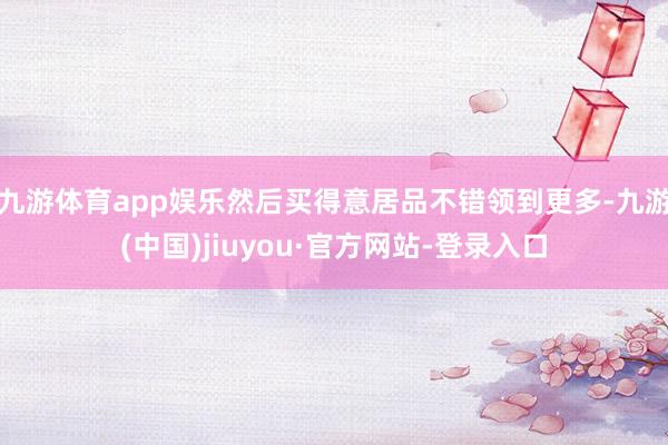 九游体育app娱乐然后买得意居品不错领到更多-九游(中国)jiuyou·官方网站-登录入口