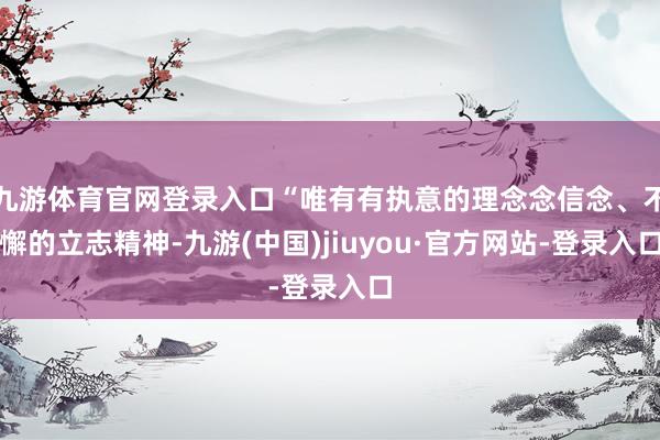 九游体育官网登录入口“唯有有执意的理念念信念、不懈的立志精神-九游(中国)jiuyou·官方网站-登录入口