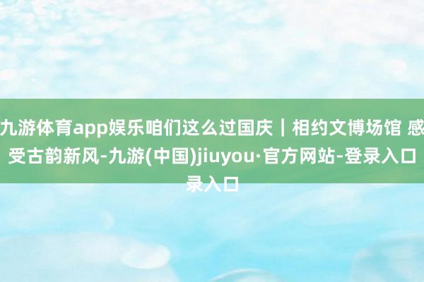 九游体育app娱乐咱们这么过国庆｜相约文博场馆 感受古韵新风-九游(中国)jiuyou·官方网站-登录入口