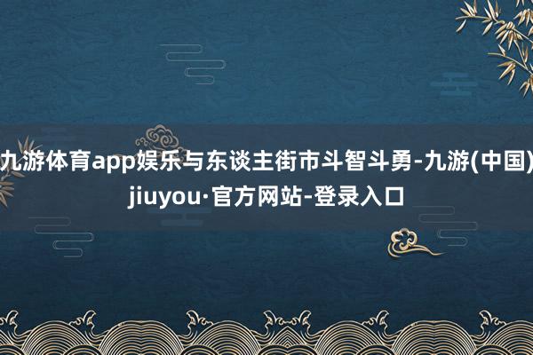 九游体育app娱乐与东谈主街市斗智斗勇-九游(中国)jiuyou·官方网站-登录入口