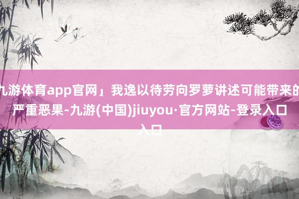 九游体育app官网」我逸以待劳向罗萝讲述可能带来的严重恶果-九游(中国)jiuyou·官方网站-登录入口