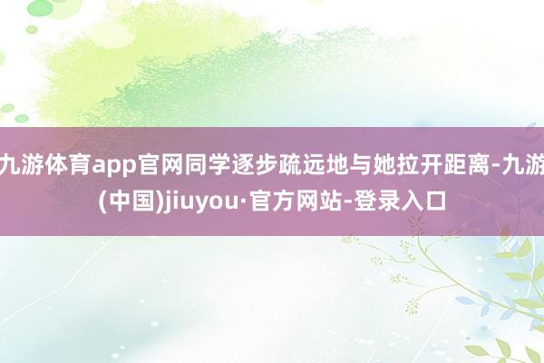 九游体育app官网同学逐步疏远地与她拉开距离-九游(中国)jiuyou·官方网站-登录入口