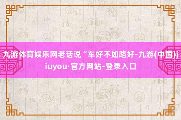 九游体育娱乐网老话说“车好不如路好-九游(中国)jiuyou·官方网站-登录入口