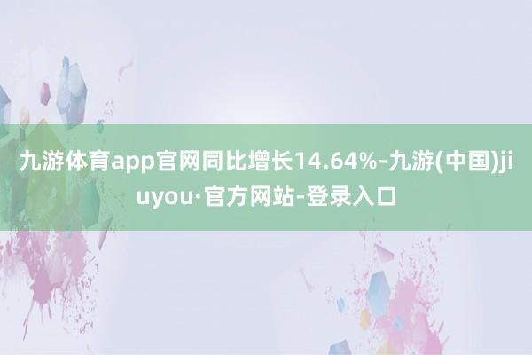 九游体育app官网同比增长14.64%-九游(中国)jiuyou·官方网站-登录入口
