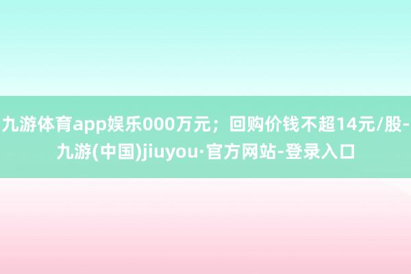 九游体育app娱乐000万元；回购价钱不超14元/股-九游(中国)jiuyou·官方网站-登录入口