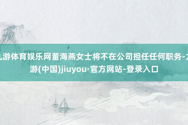 九游体育娱乐网董海燕女士将不在公司担任任何职务-九游(中国)jiuyou·官方网站-登录入口