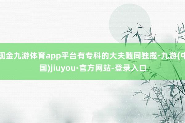 现金九游体育app平台有专科的大夫随同独揽-九游(中国)jiuyou·官方网站-登录入口