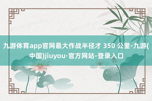 九游体育app官网最大作战半径才 350 公里-九游(中国)jiuyou·官方网站-登录入口
