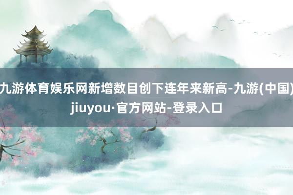 九游体育娱乐网新增数目创下连年来新高-九游(中国)jiuyou·官方网站-登录入口