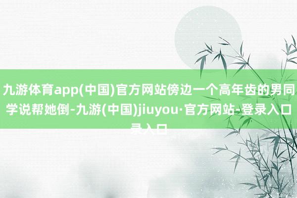 九游体育app(中国)官方网站傍边一个高年齿的男同学说帮她倒-九游(中国)jiuyou·官方网站-登录入口