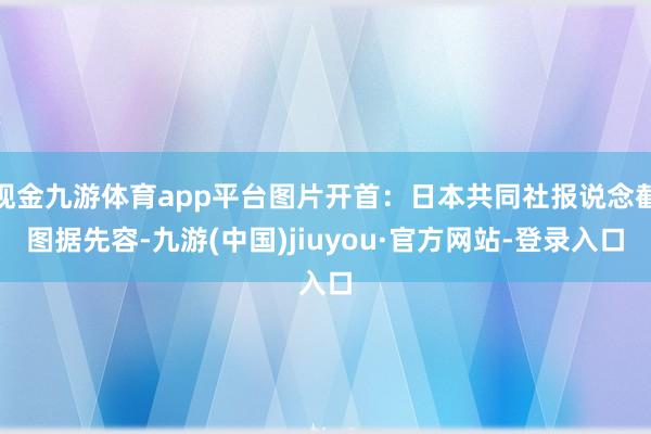 现金九游体育app平台图片开首:日本共同社报说念截图据先容-九游(中国)jiuyou·官方网站-登录入口