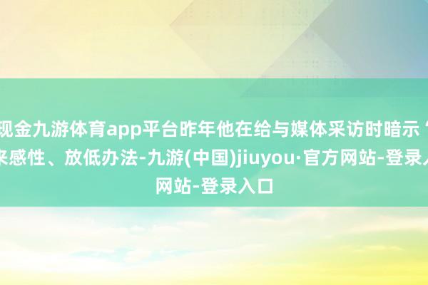 现金九游体育app平台昨年他在给与媒体采访时暗示“归来感性、放低办法-九游(中国)jiuyou·官方网站-登录入口