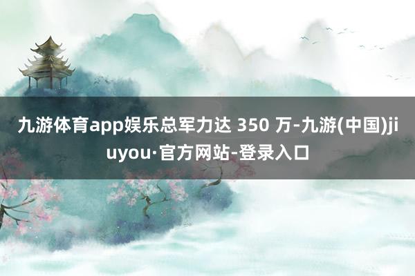九游体育app娱乐总军力达 350 万-九游(中国)jiuyou·官方网站-登录入口