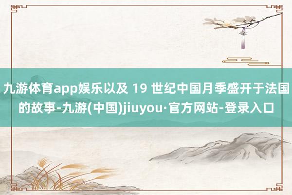 九游体育app娱乐以及 19 世纪中国月季盛开于法国的故事-九游(中国)jiuyou·官方网站-登录入口