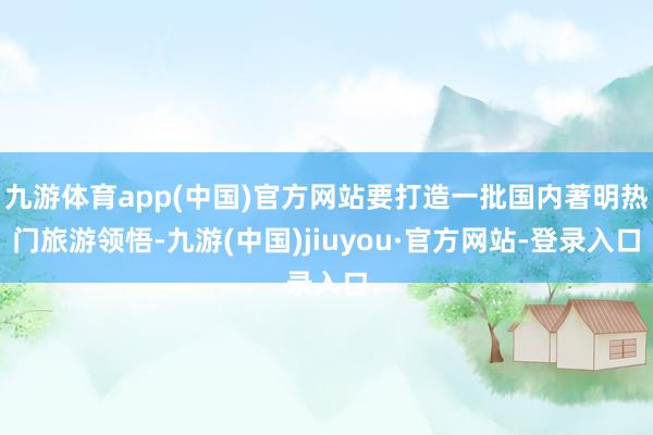 九游体育app(中国)官方网站要打造一批国内著明热门旅游领悟-九游(中国)jiuyou·官方网站-登录入口