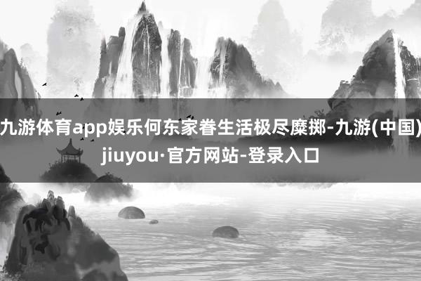九游体育app娱乐何东家眷生活极尽糜掷-九游(中国)jiuyou·官方网站-登录入口