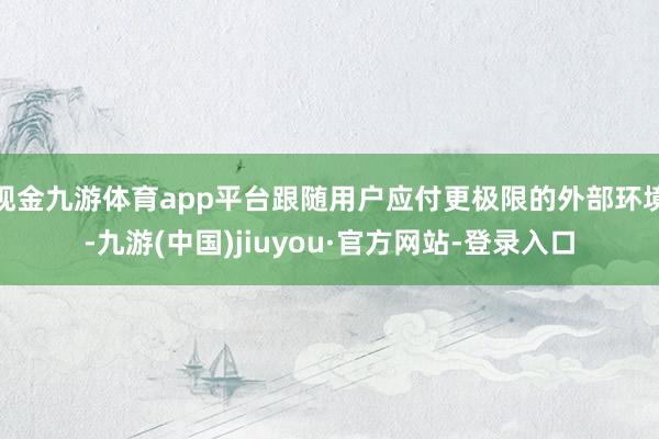 现金九游体育app平台跟随用户应付更极限的外部环境-九游(中国)jiuyou·官方网站-登录入口
