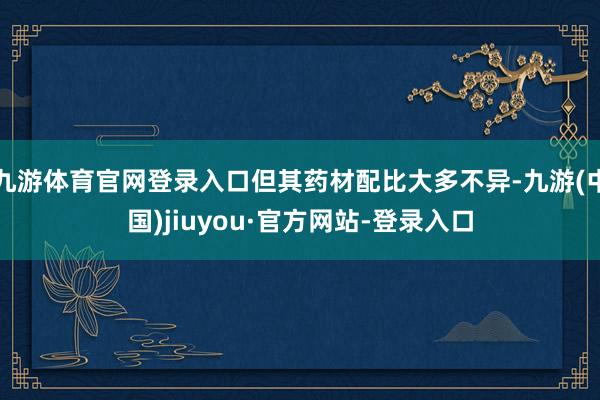 九游体育官网登录入口但其药材配比大多不异-九游(中国)jiuyou·官方网站-登录入口