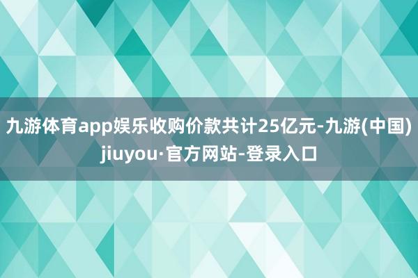九游体育app娱乐收购价款共计25亿元-九游(中国)jiuyou·官方网站-登录入口