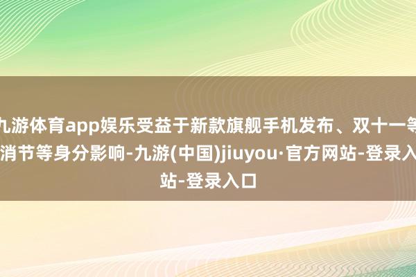 九游体育app娱乐受益于新款旗舰手机发布、双十一等花消节等身分影响-九游(中国)jiuyou·官方网站-登录入口