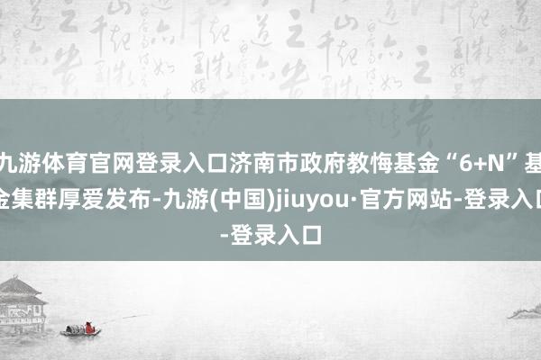 九游体育官网登录入口济南市政府教悔基金“6+N”基金集群厚爱发布-九游(中国)jiuyou·官方网站-登录入口