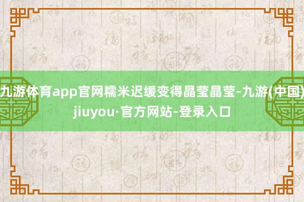 九游体育app官网糯米迟缓变得晶莹晶莹-九游(中国)jiuyou·官方网站-登录入口