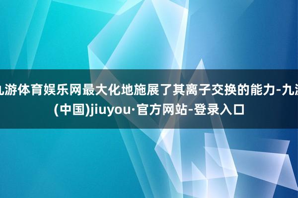 九游体育娱乐网最大化地施展了其离子交换的能力-九游(中国)jiuyou·官方网站-登录入口