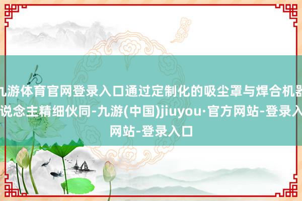 九游体育官网登录入口通过定制化的吸尘罩与焊合机器东说念主精细伙同-九游(中国)jiuyou·官方网站-登录入口
