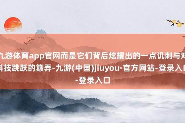 九游体育app官网而是它们背后炫耀出的一点讥刺与对科技跳跃的簸弄-九游(中国)jiuyou·官方网站-登录入口