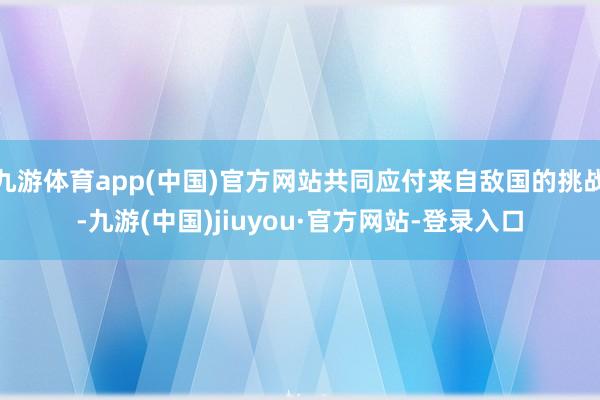 九游体育app(中国)官方网站共同应付来自敌国的挑战-九游(中国)jiuyou·官方网站-登录入口