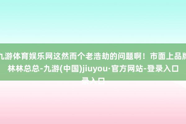 九游体育娱乐网这然而个老浩劫的问题啊！市面上品牌林林总总-九游(中国)jiuyou·官方网站-登录入口